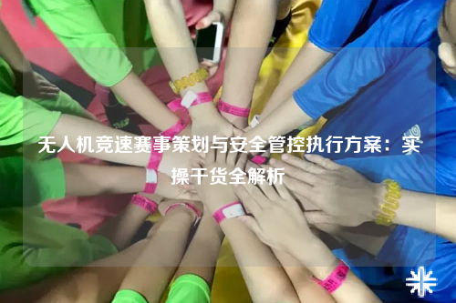 无人机竞速赛事策划与安全管控执行方案：实操干货全解析